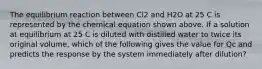 The equilibrium reaction between Cl2 and H2O at 25 C is represented by the chemical equation shown above. If a solution at equilibrium at 25 C is diluted with distilled water to twice its original volume, which of the following gives the value for Qc and predicts the response by the system immediately after dilution?