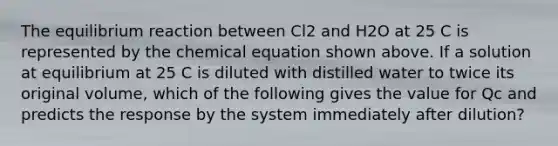 The equilibrium reaction between Cl2 and H2O at 25 C is represented by the chemical equation shown above. If a solution at equilibrium at 25 C is diluted with distilled water to twice its original volume, which of the following gives the value for Qc and predicts the response by the system immediately after dilution?