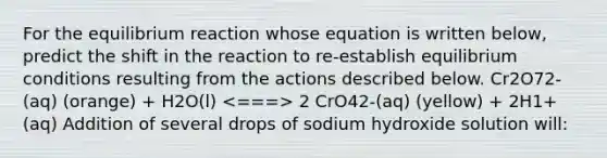 For the equilibrium reaction whose equation is written below, predict the shift in the reaction to re-establish equilibrium conditions resulting from the actions described below. Cr2O72-(aq) (orange) + H2O(l) 2 CrO42-(aq) (yellow) + 2H1+(aq) Addition of several drops of sodium hydroxide solution will: