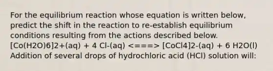 For the equilibrium reaction whose equation is written below, predict the shift in the reaction to re-establish equilibrium conditions resulting from the actions described below. [Co(H2O)6]2+(aq) + 4 Cl-(aq) [CoCl4]2-(aq) + 6 H2O(l) Addition of several drops of hydrochloric acid (HCl) solution will: