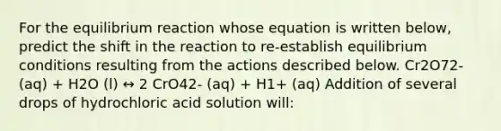 For the equilibrium reaction whose equation is written below, predict the shift in the reaction to re-establish equilibrium conditions resulting from the actions described below. Cr2O72- (aq) + H2O (l) ↔ 2 CrO42- (aq) + H1+ (aq) Addition of several drops of hydrochloric acid solution will: