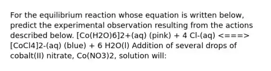 For the equilibrium reaction whose equation is written below, predict the experimental observation resulting from the actions described below. [Co(H2O)6]2+(aq) (pink) + 4 Cl-(aq) [CoCl4]2-(aq) (blue) + 6 H2O(l) Addition of several drops of cobalt(II) nitrate, Co(NO3)2, solution will: