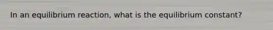 In an equilibrium reaction, what is the equilibrium constant?