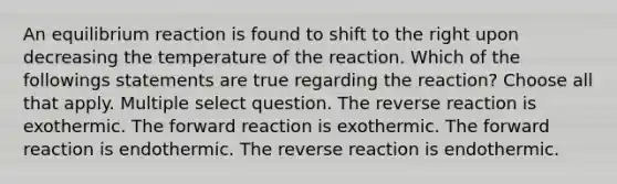 An equilibrium reaction is found to shift to the right upon decreasing the temperature of the reaction. Which of the followings statements are true regarding the reaction? Choose all that apply. Multiple select question. The reverse reaction is exothermic. The forward reaction is exothermic. The forward reaction is endothermic. The reverse reaction is endothermic.