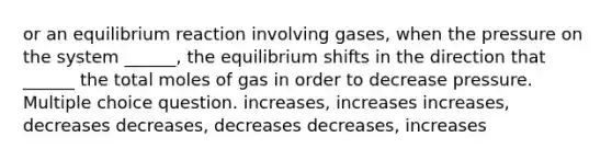 or an equilibrium reaction involving gases, when the pressure on the system ______, the equilibrium shifts in the direction that ______ the total moles of gas in order to decrease pressure. Multiple choice question. increases, increases increases, decreases decreases, decreases decreases, increases