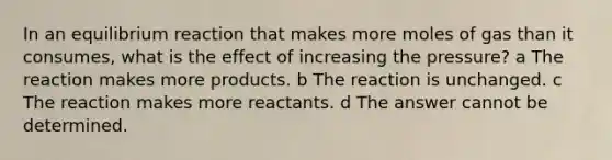 In an equilibrium reaction that makes more moles of gas than it consumes, what is the effect of increasing the pressure? a The reaction makes more products. b The reaction is unchanged. c The reaction makes more reactants. d The answer cannot be determined.