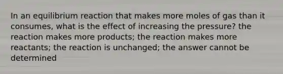 In an equilibrium reaction that makes more moles of gas than it consumes, what is the effect of increasing the pressure? the reaction makes more products; the reaction makes more reactants; the reaction is unchanged; the answer cannot be determined