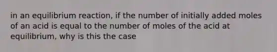 in an equilibrium reaction, if the number of initially added moles of an acid is equal to the number of moles of the acid at equilibrium, why is this the case