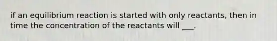 if an equilibrium reaction is started with only reactants, then in time the concentration of the reactants will ___.