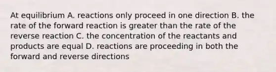 At equilibrium A. reactions only proceed in one direction B. the rate of the forward reaction is greater than the rate of the reverse reaction C. the concentration of the reactants and products are equal D. reactions are proceeding in both the forward and reverse directions