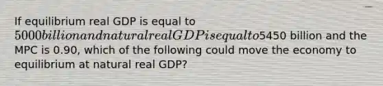 If equilibrium real GDP is equal to 5000 billion and natural real GDP is equal to5450 billion and the MPC is 0.90, which of the following could move the economy to equilibrium at natural real GDP?