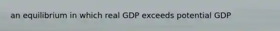 an equilibrium in which real GDP exceeds potential GDP