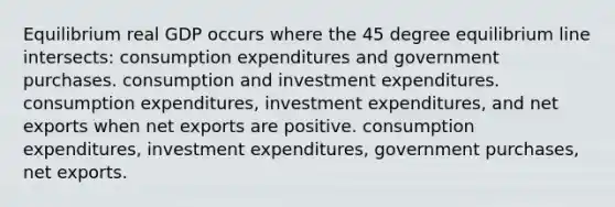 Equilibrium real GDP occurs where the 45 degree equilibrium line intersects: consumption expenditures and government purchases. consumption and investment expenditures. consumption expenditures, investment expenditures, and net exports when net exports are positive. consumption expenditures, investment expenditures, government purchases, net exports.