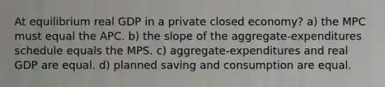 At equilibrium real GDP in a private closed economy? a) the MPC must equal the APC. b) the slope of the aggregate-expenditures schedule equals the MPS. c) aggregate-expenditures and real GDP are equal. d) planned saving and consumption are equal.