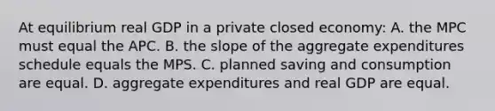 At equilibrium real GDP in a private closed economy: A. the MPC must equal the APC. B. the slope of the aggregate expenditures schedule equals the MPS. C. planned saving and consumption are equal. D. aggregate expenditures and real GDP are equal.