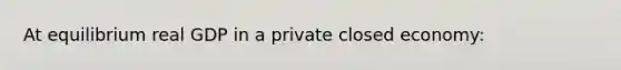 At equilibrium real GDP in a private closed economy: