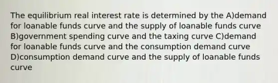 The equilibrium real interest rate is determined by the A)demand for loanable funds curve and the supply of loanable funds curve B)government spending curve and the taxing curve C)demand for loanable funds curve and the consumption demand curve D)consumption demand curve and the supply of loanable funds curve