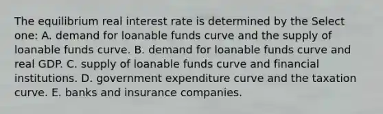 The equilibrium real interest rate is determined by the Select one: A. demand for loanable funds curve and the supply of loanable funds curve. B. demand for loanable funds curve and real GDP. C. supply of loanable funds curve and financial institutions. D. government expenditure curve and the taxation curve. E. banks and insurance companies.