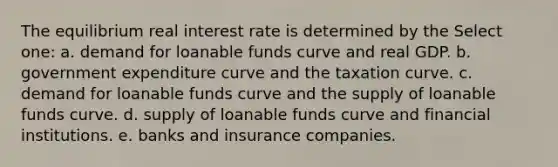 The equilibrium real interest rate is determined by the Select one: a. demand for loanable funds curve and real GDP. b. government expenditure curve and the taxation curve. c. demand for loanable funds curve and the supply of loanable funds curve. d. supply of loanable funds curve and financial institutions. e. banks and insurance companies.