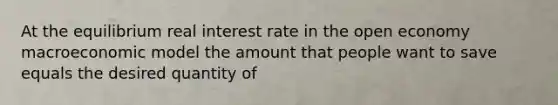 At the equilibrium real interest rate in the open economy macroeconomic model the amount that people want to save equals the desired quantity of