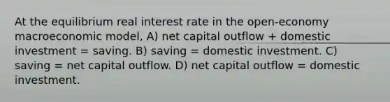 At the equilibrium real interest rate in the open-economy macroeconomic model, A) net capital outflow + domestic investment = saving. B) saving = domestic investment. C) saving = net capital outflow. D) net capital outflow = domestic investment.