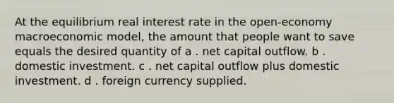 At the equilibrium <a href='https://www.questionai.com/knowledge/ksNtEtaHnc-real-interest-rate' class='anchor-knowledge'>real interest rate</a> in the open-economy macroeconomic model, the amount that people want to save equals the desired quantity of a . net capital outflow. b . domestic investment. c . net capital outflow plus domestic investment. d . foreign currency supplied.