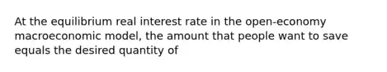 At the equilibrium real interest rate in the open-economy macroeconomic model, the amount that people want to save equals the desired quantity of