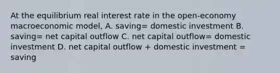 At the equilibrium real interest rate in the open-economy macroeconomic model, A. saving= domestic investment B. saving= net capital outflow C. net capital outflow= domestic investment D. net capital outflow + domestic investment = saving