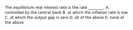 The equilibrium real interest rate is the rate​ ________. A. controlled by the central bank B. at which the inflation rate is low C. at which the output gap is zero D. all of the above E. none of the above