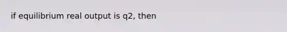 if equilibrium real output is q2, then