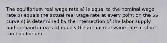 The equilibrium real wage rate a) is equal to the nominal wage rate b) equals the actual real wage rate at every point on the SS curve c) is determined by the intersection of the labor supply and demand curves d) equals the actual real wage rate in short-run equilibrium