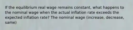 If the equilibrium real wage remains​ constant, what happens to the nominal wage when the actual inflation rate exceeds the expected inflation​ rate? The nominal wage (increase, decrease, same)