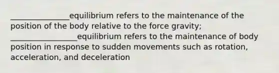 _______________equilibrium refers to the maintenance of the position of the body relative to the force gravity; _________________equilibrium refers to the maintenance of body position in response to sudden movements such as rotation, acceleration, and deceleration