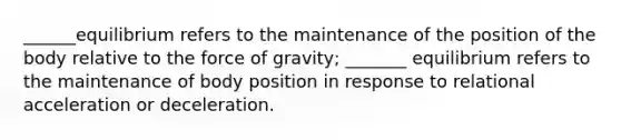 ______equilibrium refers to the maintenance of the position of the body relative to the force of gravity; _______ equilibrium refers to the maintenance of body position in response to relational acceleration or deceleration.