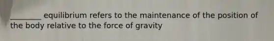 ________ equilibrium refers to the maintenance of the position of the body relative to the force of gravity