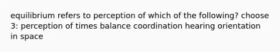 equilibrium refers to perception of which of the following? choose 3: perception of times balance coordination hearing orientation in space
