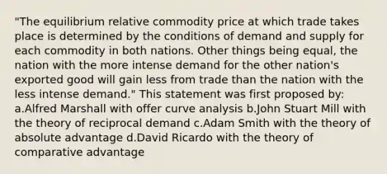 "The equilibrium relative commodity price at which trade takes place is determined by the conditions of demand and supply for each commodity in both nations. Other things being equal, the nation with the more intense demand for the other nation's exported good will gain less from trade than the nation with the less intense demand." This statement was first proposed by: a.Alfred Marshall with offer curve analysis b.John Stuart Mill with the theory of reciprocal demand c.Adam Smith with the theory of absolute advantage d.David Ricardo with the theory of comparative advantage