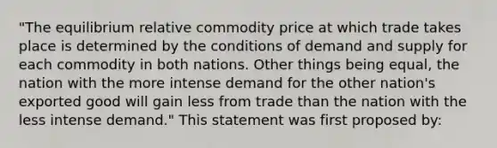 "The equilibrium relative commodity price at which trade takes place is determined by the conditions of demand and supply for each commodity in both nations. Other things being equal, the nation with the more intense demand for the other nation's exported good will gain less from trade than the nation with the less intense demand." This statement was first proposed by: