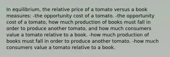 In equilibrium, the relative price of a tomato versus a book measures: -the opportunity cost of a tomato. -the opportunity cost of a tomato, how much production of books must fall in order to produce another tomato, and how much consumers value a tomato relative to a book. -how much production of books must fall in order to produce another tomato. -how much consumers value a tomato relative to a book.