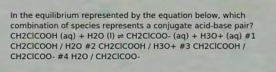 In the equilibrium represented by the equation below, which combination of species represents a conjugate acid-base pair?CH2ClCOOH (aq) + H2O (l) ⇌ CH2ClCOO- (aq) + H3O+ (aq) #1 CH2ClCOOH / H2O #2 CH2ClCOOH / H3O+ #3 CH2ClCOOH / CH2ClCOO- #4 H2O / CH2ClCOO-