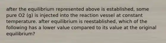 after the equilibrium represented above is established, some pure O2 (g) is injected into the reaction vessel at constant temperature. after equilibrium is reestablished, which of the following has a lower value compared to its value at the original equilibrium?