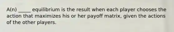 A(n) _____ equilibrium is the result when each player chooses the action that maximizes his or her payoff matrix, given the actions of the other players.