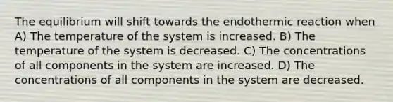 The equilibrium will shift towards the endothermic reaction when A) The temperature of the system is increased. B) The temperature of the system is decreased. C) The concentrations of all components in the system are increased. D) The concentrations of all components in the system are decreased.