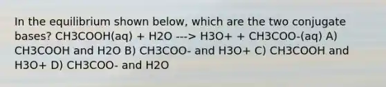 In the equilibrium shown below, which are the two conjugate bases? CH3COOH(aq) + H2O ---> H3O+ + CH3COO-(aq) A) CH3COOH and H2O B) CH3COO- and H3O+ C) CH3COOH and H3O+ D) CH3COO- and H2O