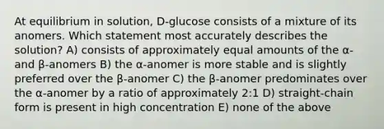 At equilibrium in solution, D-glucose consists of a mixture of its anomers. Which statement most accurately describes the solution? A) consists of approximately equal amounts of the ⍺- and β-anomers B) the ⍺-anomer is more stable and is slightly preferred over the β-anomer C) the β-anomer predominates over the ⍺-anomer by a ratio of approximately 2:1 D) straight-chain form is present in high concentration E) none of the above