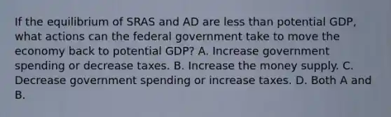 If the equilibrium of SRAS and AD are less than potential GDP, what actions can the federal government take to move the economy back to potential GDP? A. Increase government spending or decrease taxes. B. Increase the money supply. C. Decrease government spending or increase taxes. D. Both A and B.