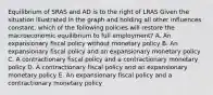 Equilibrium of SRAS and AD is to the right of LRAS Given the situation illustrated in the graph and holding all other influences constant, which of the following policies will restore the macroeconomic equilibrium to full employment? A. An expansionary fiscal policy without monetary policy B. An expansionary fiscal policy and an expansionary monetary policy C. A contractionary fiscal policy and a contractionary monetary policy D. A contractionary fiscal policy and an expansionary monetary policy E. An expansionary fiscal policy and a contractionary monetary policy