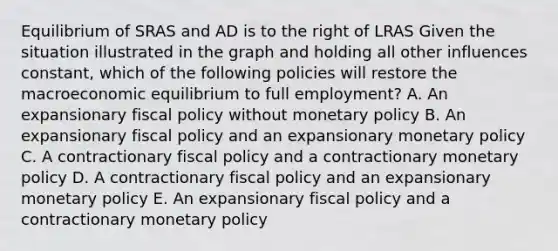 Equilibrium of SRAS and AD is to the right of LRAS Given the situation illustrated in the graph and holding all other influences constant, which of the following policies will restore the macroeconomic equilibrium to full employment? A. An expansionary fiscal policy without monetary policy B. An expansionary fiscal policy and an expansionary monetary policy C. A contractionary fiscal policy and a contractionary monetary policy D. A contractionary fiscal policy and an expansionary monetary policy E. An expansionary fiscal policy and a contractionary monetary policy