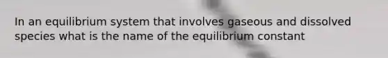 In an equilibrium system that involves gaseous and dissolved species what is the name of the equilibrium constant