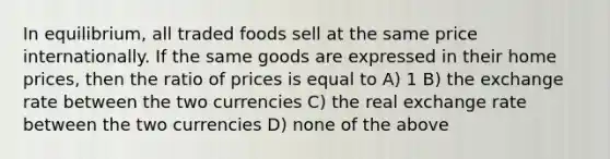 In equilibrium, all traded foods sell at the same price internationally. If the same goods are expressed in their home prices, then the ratio of prices is equal to A) 1 B) the exchange rate between the two currencies C) the real exchange rate between the two currencies D) none of the above